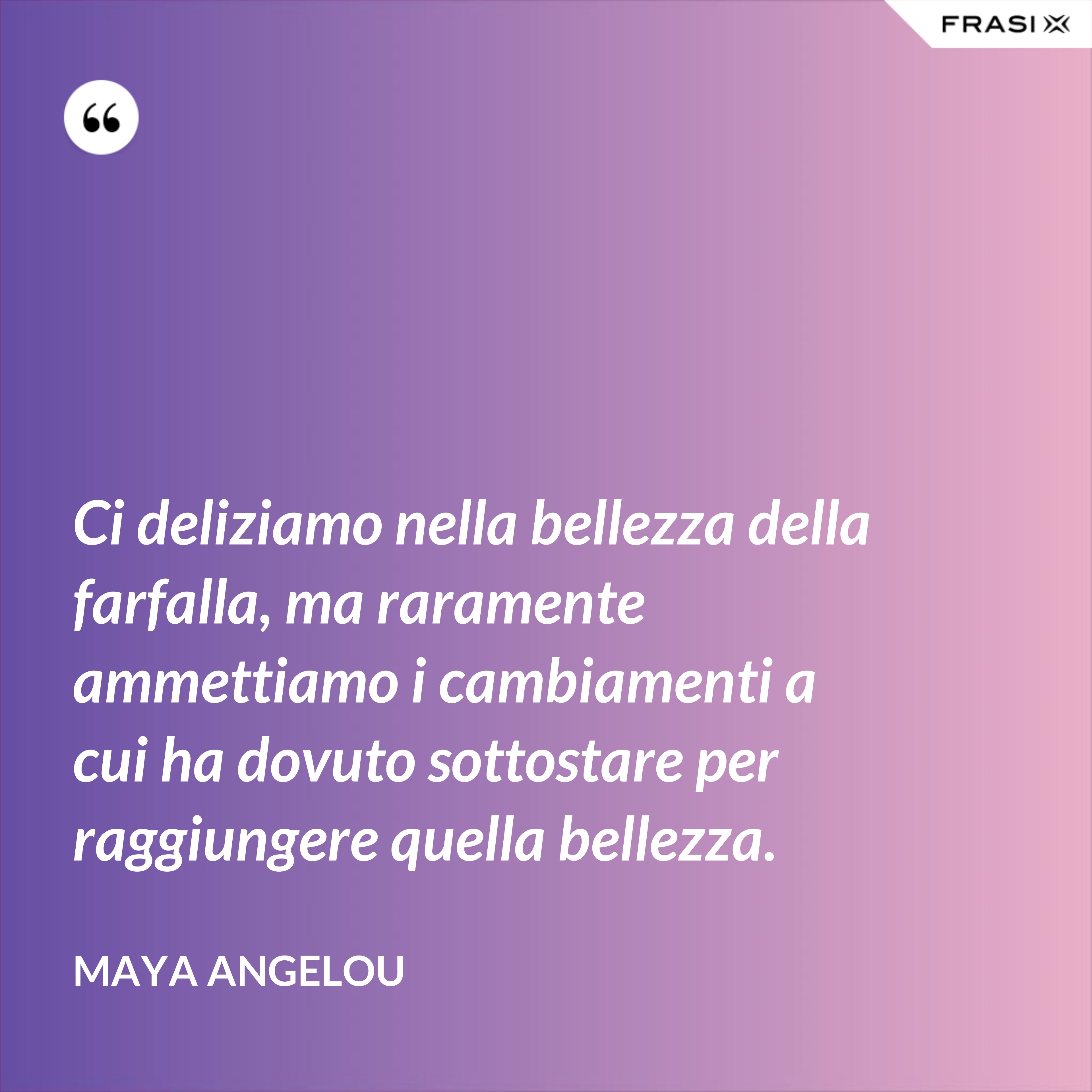 Ci deliziamo nella bellezza della farfalla, ma raramente ammettiamo i cambiamenti a cui ha dovuto sottostare per raggiungere quella bellezza. - Maya Angelou