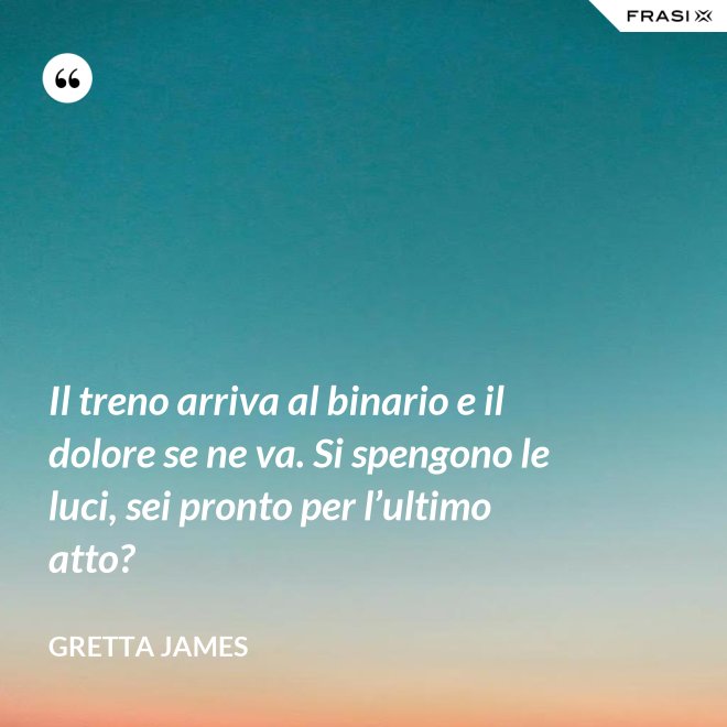 Il treno arriva al binario e il dolore se ne va. Si spengono le luci, sei pronto per l’ultimo atto? - Gretta James