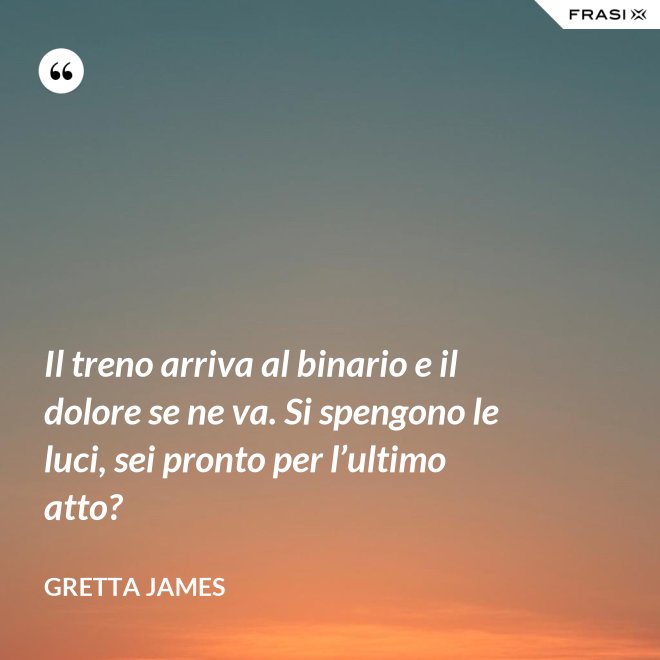 Il treno arriva al binario e il dolore se ne va. Si spengono le luci, sei pronto per l’ultimo atto? - Gretta James