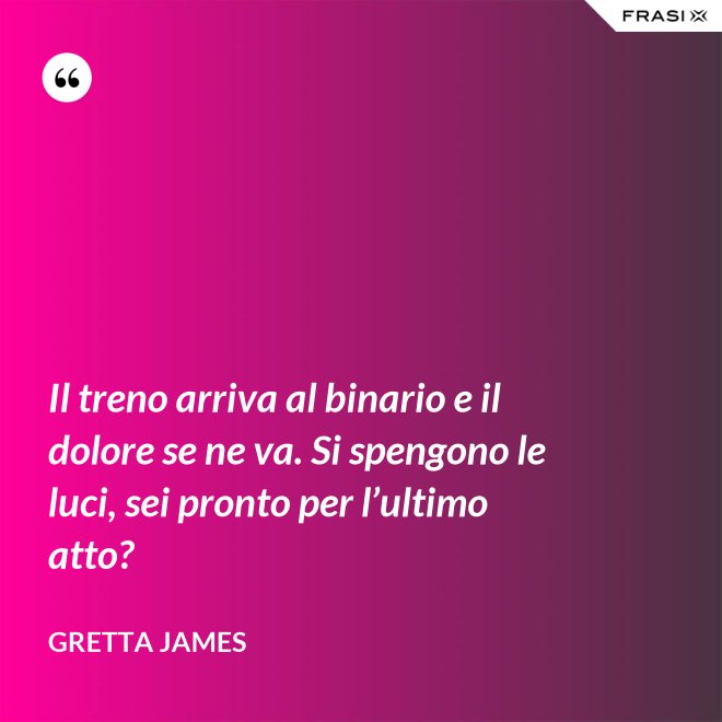 Il treno arriva al binario e il dolore se ne va. Si spengono le luci, sei pronto per l’ultimo atto? - Gretta James