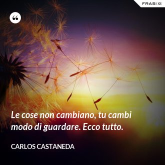 Le cose non cambiano, tu cambi modo di guardare. Ecco tutto. - Carlos Castaneda