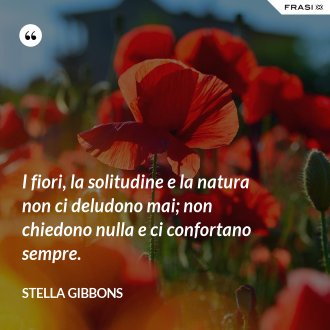 I fiori, la solitudine e la natura non ci deludono mai; non chiedono nulla e ci confortano sempre. - Stella Gibbons