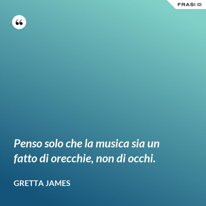 Penso solo che la musica sia un fatto di orecchie, non di occhi. - Gretta James