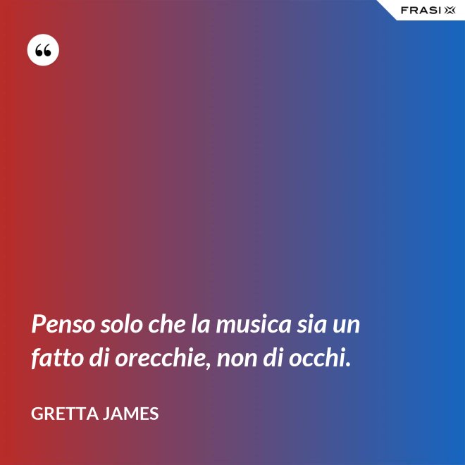 Penso solo che la musica sia un fatto di orecchie, non di occhi. - Gretta James