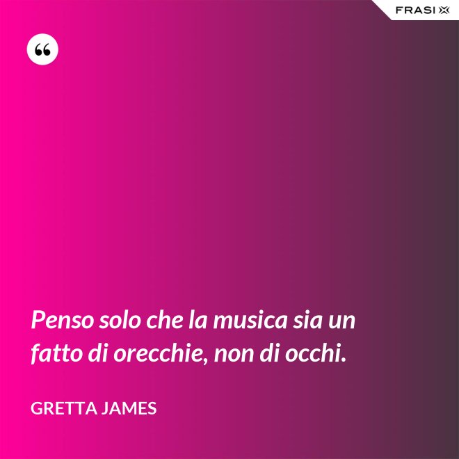 Penso solo che la musica sia un fatto di orecchie, non di occhi. - Gretta James