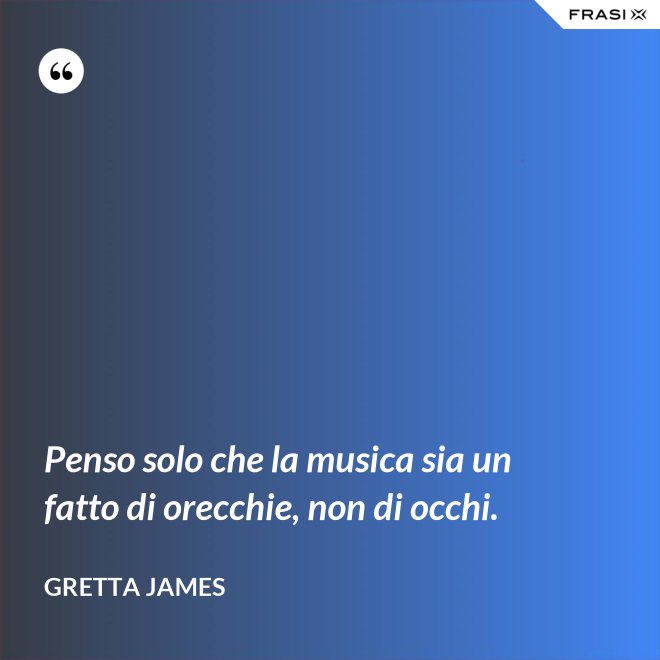 Penso solo che la musica sia un fatto di orecchie, non di occhi. - Gretta James