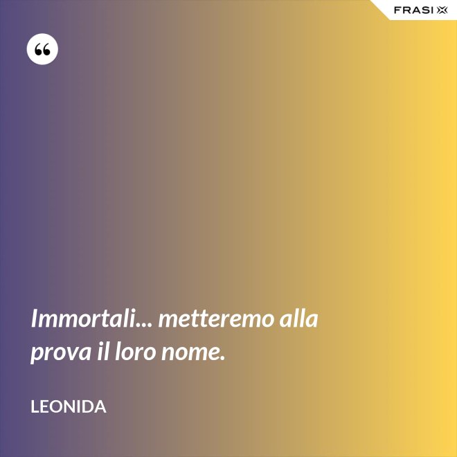 Immortali... metteremo alla prova il loro nome. - Leonida