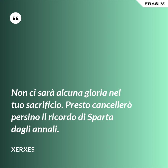 Non ci sarà alcuna gloria nel tuo sacrificio. Presto cancellerò persino il ricordo di Sparta dagli annali. - Xerxes