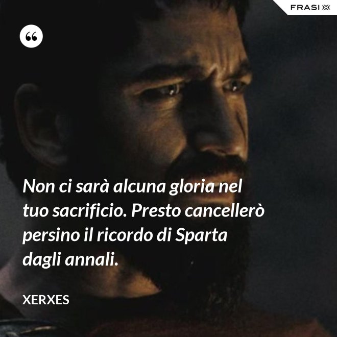 Non ci sarà alcuna gloria nel tuo sacrificio. Presto cancellerò persino il ricordo di Sparta dagli annali. - Xerxes