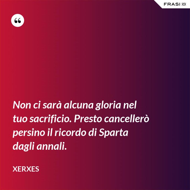 Non ci sarà alcuna gloria nel tuo sacrificio. Presto cancellerò persino il ricordo di Sparta dagli annali. - Xerxes