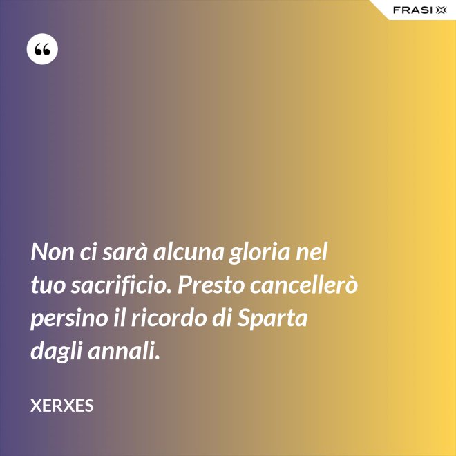 Non ci sarà alcuna gloria nel tuo sacrificio. Presto cancellerò persino il ricordo di Sparta dagli annali. - Xerxes