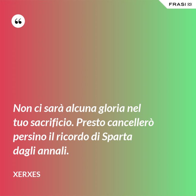 Non ci sarà alcuna gloria nel tuo sacrificio. Presto cancellerò persino il ricordo di Sparta dagli annali. - Xerxes