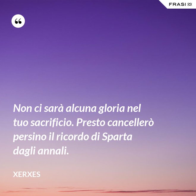 Non ci sarà alcuna gloria nel tuo sacrificio. Presto cancellerò persino il ricordo di Sparta dagli annali. - Xerxes