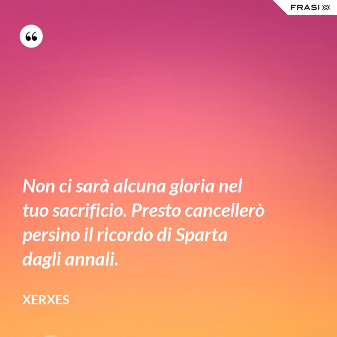 Non ci sarà alcuna gloria nel tuo sacrificio. Presto cancellerò persino il ricordo di Sparta dagli annali. - Xerxes