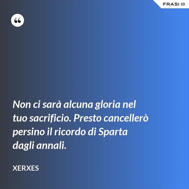 Non ci sarà alcuna gloria nel tuo sacrificio. Presto cancellerò persino il ricordo di Sparta dagli annali. - Xerxes