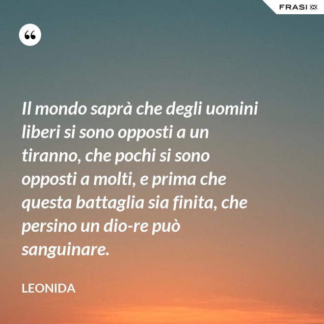 Il mondo saprà che degli uomini liberi si sono opposti a un tiranno, che pochi si sono opposti a molti, e prima che questa battaglia sia finita, che persino un dio-re può sanguinare. - Leonida