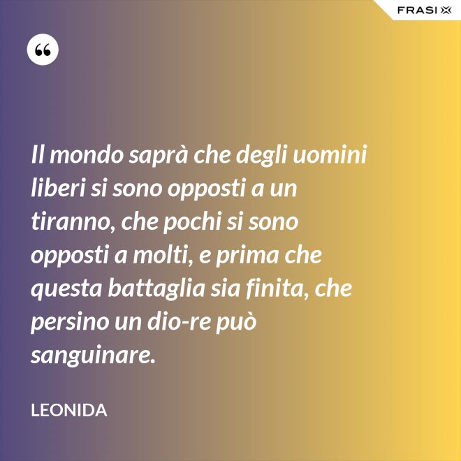 Il mondo saprà che degli uomini liberi si sono opposti a un tiranno, che pochi si sono opposti a molti, e prima che questa battaglia sia finita, che persino un dio-re può sanguinare. - Leonida