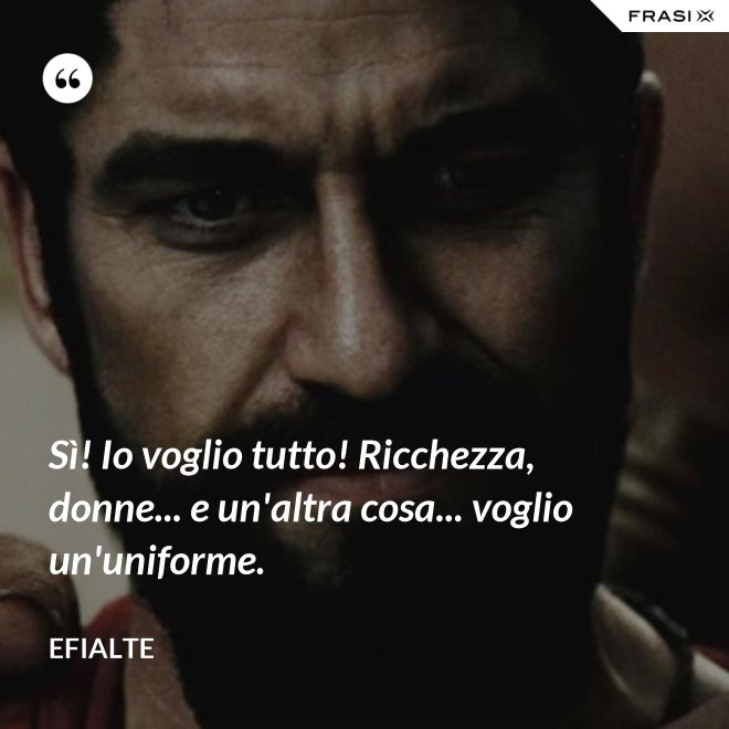 Sì! Io voglio tutto! Ricchezza, donne... e un'altra cosa... voglio un'uniforme. - Efialte