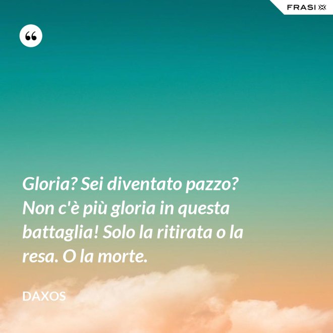Gloria? Sei diventato pazzo? Non c'è più gloria in questa battaglia! Solo la ritirata o la resa. O la morte. - Daxos