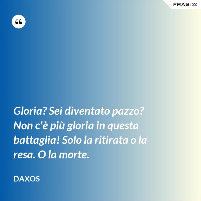 Gloria? Sei diventato pazzo? Non c'è più gloria in questa battaglia! Solo la ritirata o la resa. O la morte. - Daxos