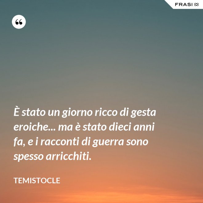 È stato un giorno ricco di gesta eroiche... ma è stato dieci anni fa, e i racconti di guerra sono spesso arricchiti. - Temistocle