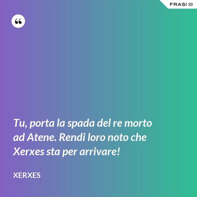 Tu, porta la spada del re morto ad Atene. Rendi loro noto che Xerxes sta per arrivare! - Xerxes