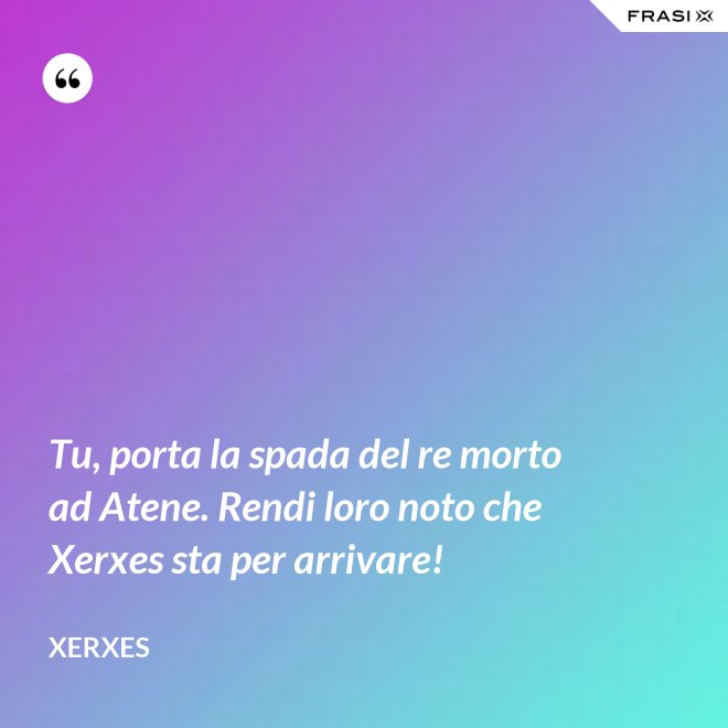 Tu, porta la spada del re morto ad Atene. Rendi loro noto che Xerxes sta per arrivare! - Xerxes
