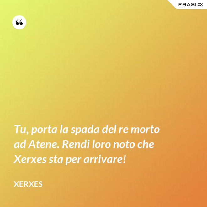 Tu, porta la spada del re morto ad Atene. Rendi loro noto che Xerxes sta per arrivare! - Xerxes