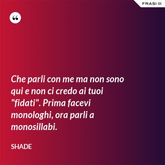 Che parli con me ma non sono qui e non ci credo ai tuoi "fidati". Prima facevi monologhi, ora parli a monosillabi. - Shade