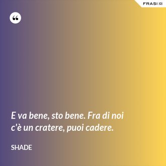 E va bene, sto bene. Fra di noi c'è un cratere, puoi cadere. - Shade