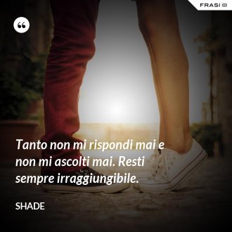 Tanto non mi rispondi mai e non mi ascolti mai. Resti sempre irraggiungibile. - Shade