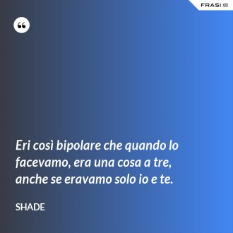 Eri così bipolare che quando lo facevamo, era una cosa a tre, anche se eravamo solo io e te. - Shade