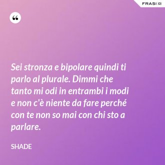 Sei stronza e bipolare quindi ti parlo al plurale. Dimmi che tanto mi odi in entrambi i modi e non c'è niente da fare perché con te non so mai con chi sto a parlare. - Shade