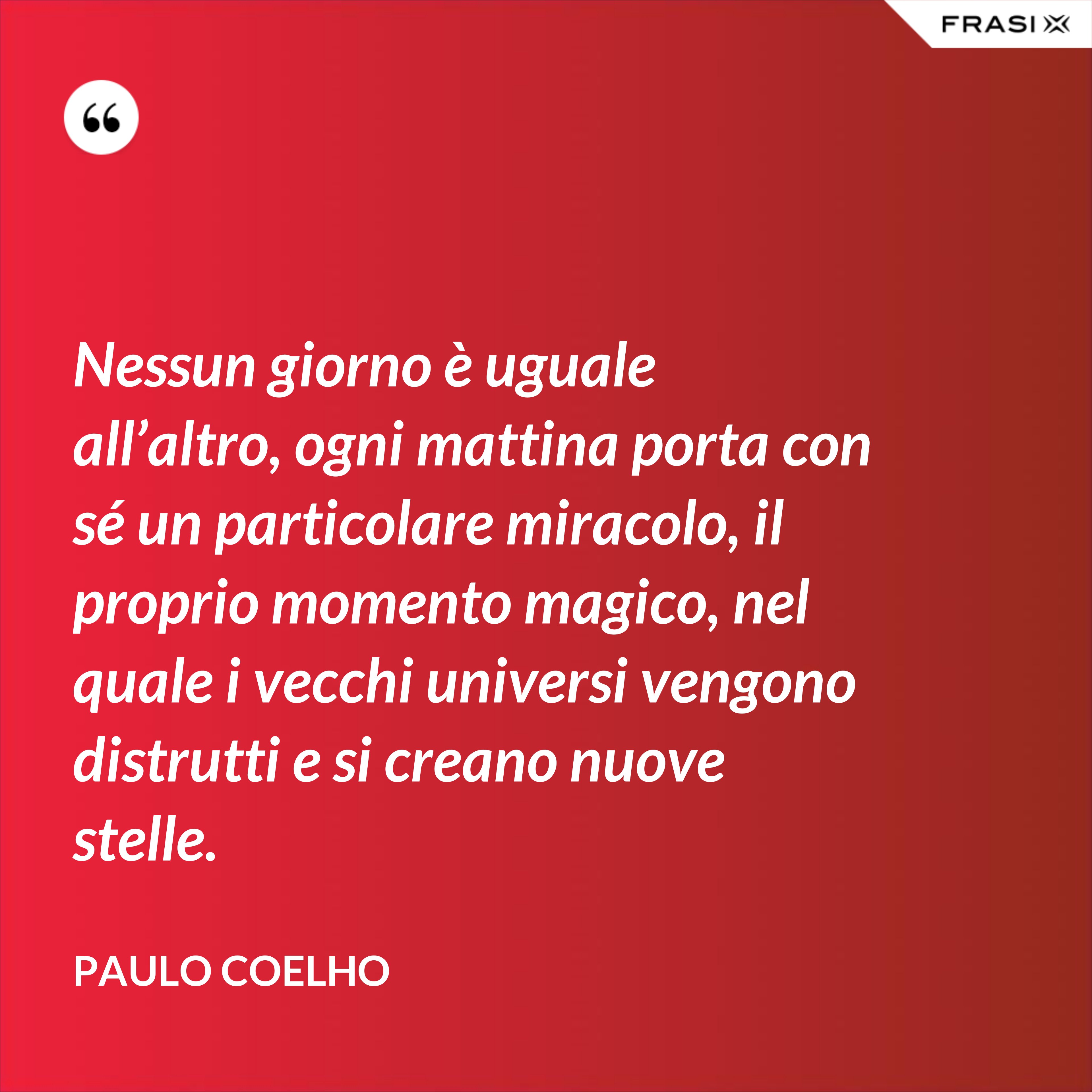 Nessun giorno è uguale all’altro, ogni mattina porta con sé un particolare miracolo, il proprio momento magico, nel quale i vecchi universi vengono distrutti e si creano nuove stelle. - Paulo Coelho