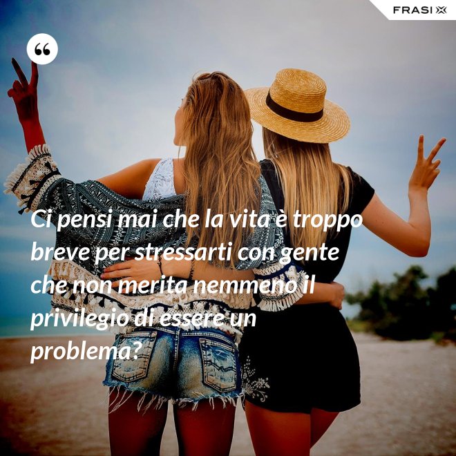 Ci pensi mai che la vita è troppo breve per stressarti con gente che non merita nemmeno il privilegio di essere un problema? - Anonimo