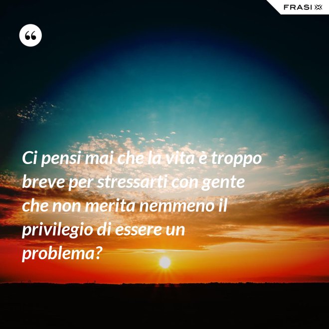 Ci pensi mai che la vita è troppo breve per stressarti con gente che non merita nemmeno il privilegio di essere un problema? - Anonimo