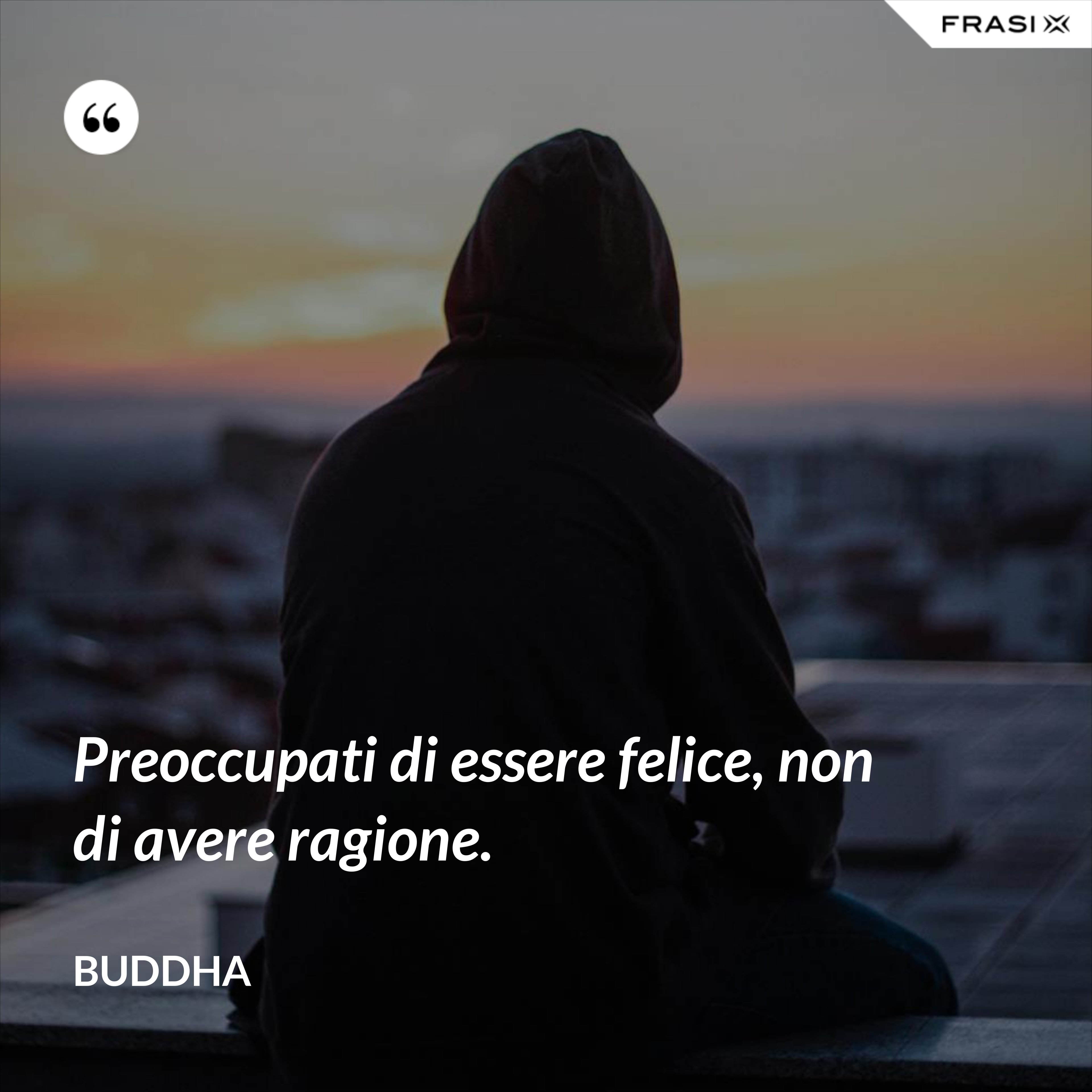 Preoccupati di essere felice, non di avere ragione. - Buddha