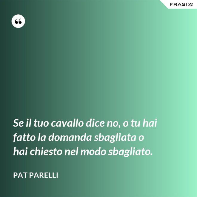 Se il tuo cavallo dice no, o tu hai fatto la domanda sbagliata o hai chiesto nel modo sbagliato. - Pat Parelli