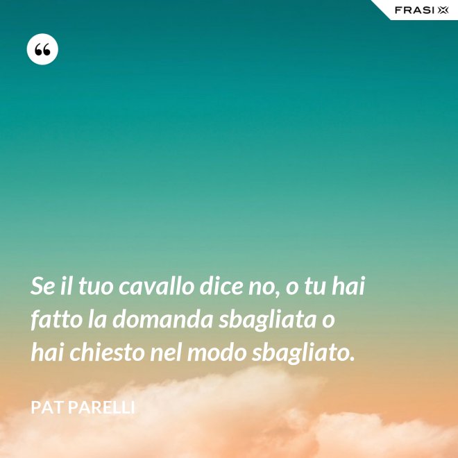 Se il tuo cavallo dice no, o tu hai fatto la domanda sbagliata o hai chiesto nel modo sbagliato. - Pat Parelli