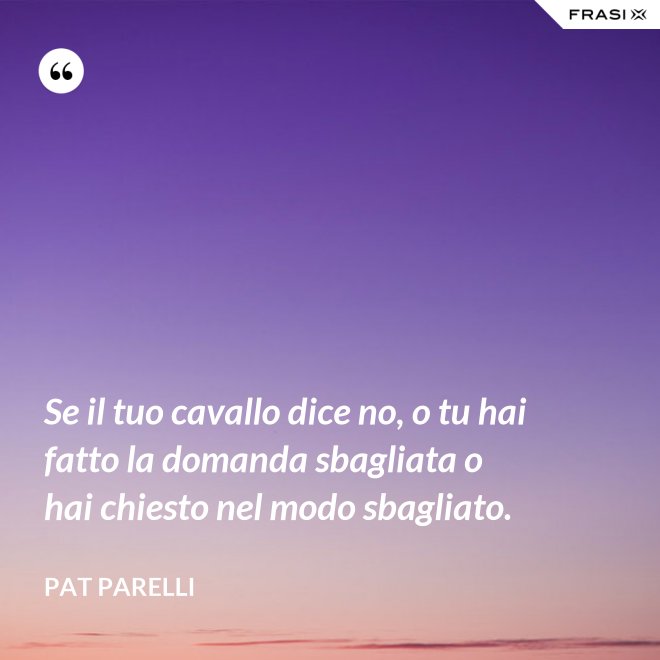 Se il tuo cavallo dice no, o tu hai fatto la domanda sbagliata o hai chiesto nel modo sbagliato. - Pat Parelli