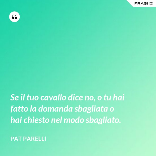 Se il tuo cavallo dice no, o tu hai fatto la domanda sbagliata o hai chiesto nel modo sbagliato. - Pat Parelli