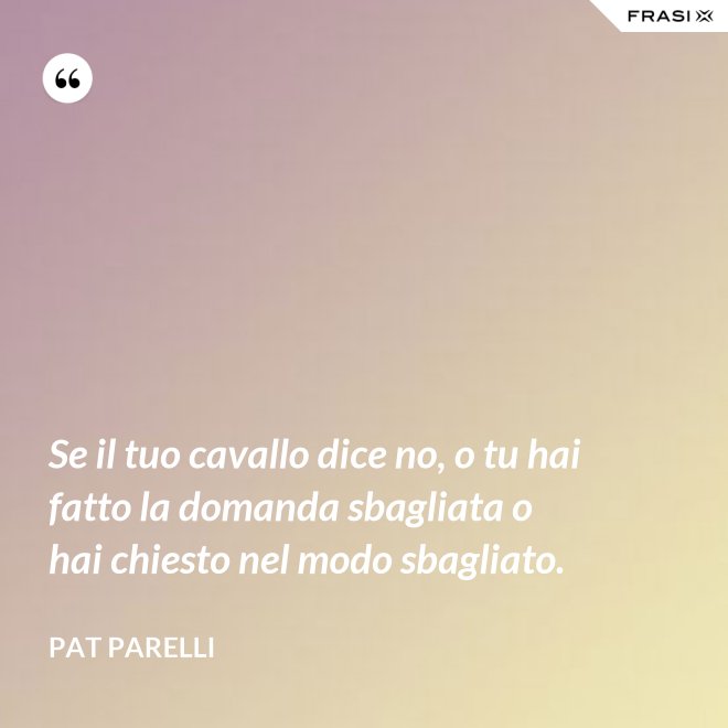 Se il tuo cavallo dice no, o tu hai fatto la domanda sbagliata o hai chiesto nel modo sbagliato. - Pat Parelli