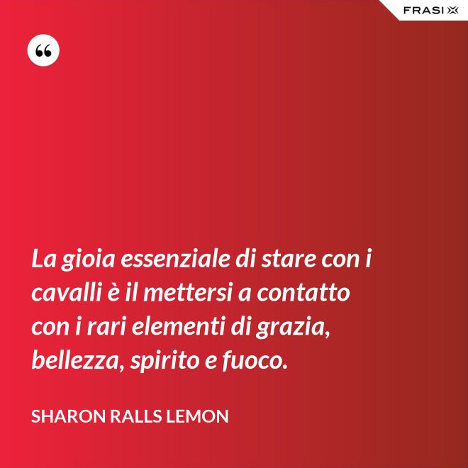 La gioia essenziale di stare con i cavalli è il mettersi a contatto con i rari elementi di grazia, bellezza, spirito e fuoco. - Sharon Ralls Lemon
