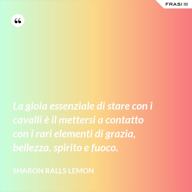 La gioia essenziale di stare con i cavalli è il mettersi a contatto con i rari elementi di grazia, bellezza, spirito e fuoco. - Sharon Ralls Lemon