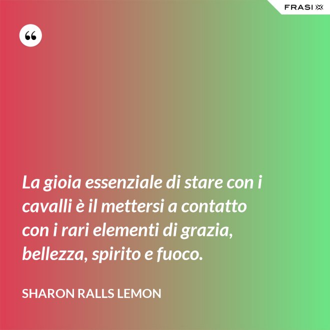 La gioia essenziale di stare con i cavalli è il mettersi a contatto con i rari elementi di grazia, bellezza, spirito e fuoco. - Sharon Ralls Lemon