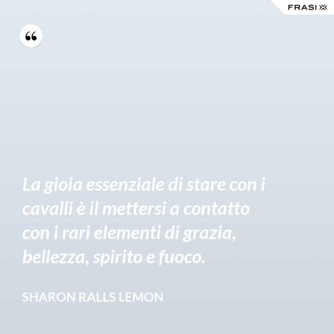 La gioia essenziale di stare con i cavalli è il mettersi a contatto con i rari elementi di grazia, bellezza, spirito e fuoco. - Sharon Ralls Lemon