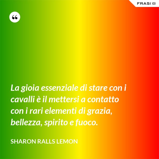 La gioia essenziale di stare con i cavalli è il mettersi a contatto con i rari elementi di grazia, bellezza, spirito e fuoco. - Sharon Ralls Lemon