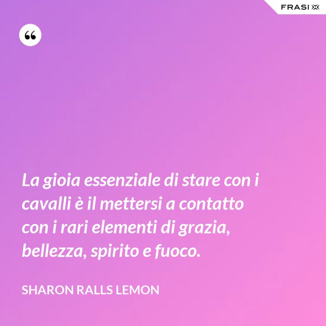 La gioia essenziale di stare con i cavalli è il mettersi a contatto con i rari elementi di grazia, bellezza, spirito e fuoco. - Sharon Ralls Lemon