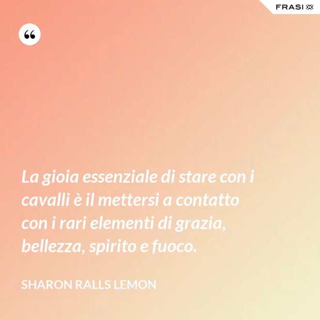 La gioia essenziale di stare con i cavalli è il mettersi a contatto con i rari elementi di grazia, bellezza, spirito e fuoco. - Sharon Ralls Lemon