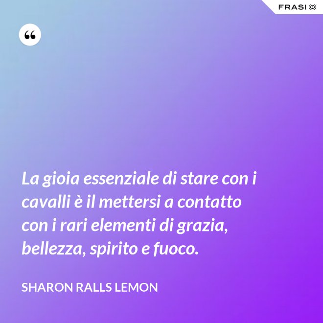 La gioia essenziale di stare con i cavalli è il mettersi a contatto con i rari elementi di grazia, bellezza, spirito e fuoco. - Sharon Ralls Lemon